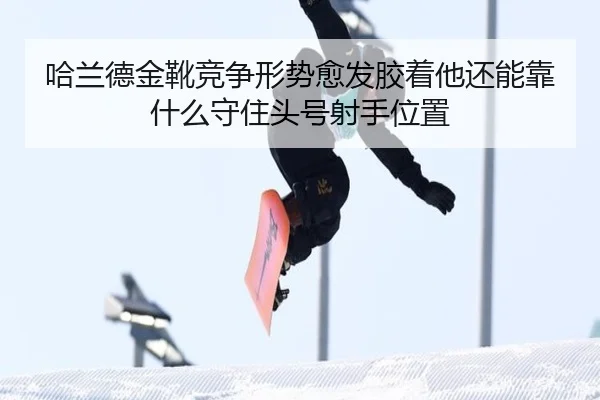 哈兰德金靴竞争形势愈发胶着他还能靠什么守住头号射手位置
