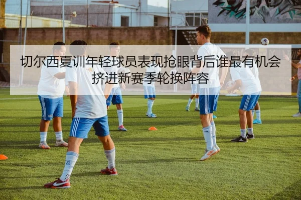 切尔西夏训年轻球员表现抢眼背后谁最有机会挤进新赛季轮换阵容