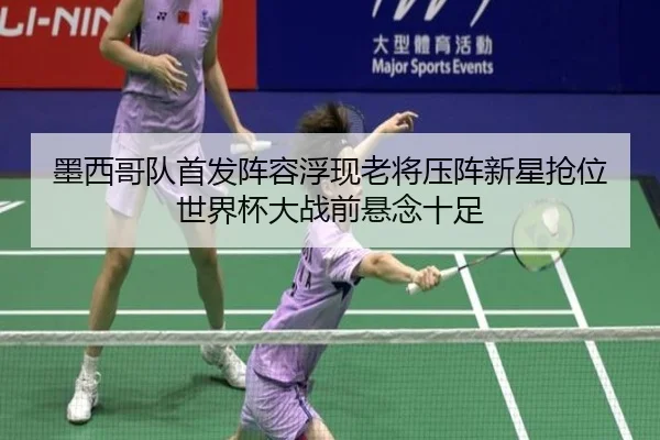 墨西哥队首发阵容浮现老将压阵新星抢位世界杯大战前悬念十足